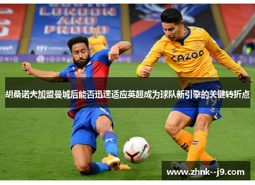 胡桑诺夫加盟曼城后能否迅速适应英超成为球队新引擎的关键转折点