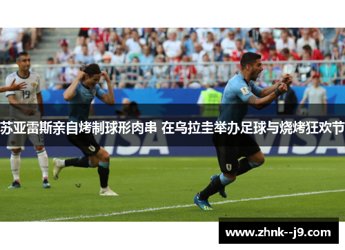 苏亚雷斯亲自烤制球形肉串 在乌拉圭举办足球与烧烤狂欢节