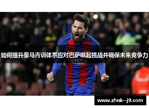 如何提升皇马青训体系应对巴萨崛起挑战并确保未来竞争力 如何提升皇马青训体系应对巴萨崛起挑战并确保未来竞争力