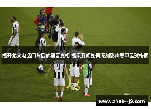 揭开尤文电话门背后的黑幕真相 揭示丑闻如何深刻影响意甲足球格局