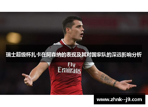 瑞士超级杯扎卡在阿森纳的表现及其对国家队的深远影响分析