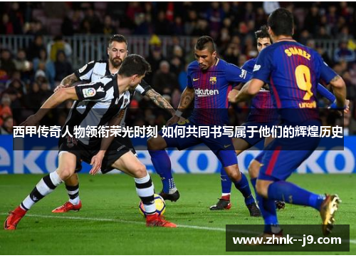 西甲传奇人物领衔荣光时刻 如何共同书写属于他们的辉煌历史 西甲传奇人物领衔荣光时刻 如何共同书写属于他们的辉煌历史