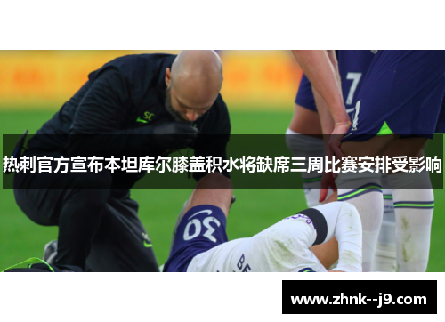 热刺官方宣布本坦库尔膝盖积水将缺席三周比赛安排受影响 热刺官方宣布本坦库尔膝盖积水将缺席三周比赛安排受影响